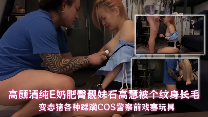 【石高慧】高颜清纯E奶肥臀靓妹石高慧被个纹身长毛变态猪各种蹂躏COS警察前戏塞玩具
