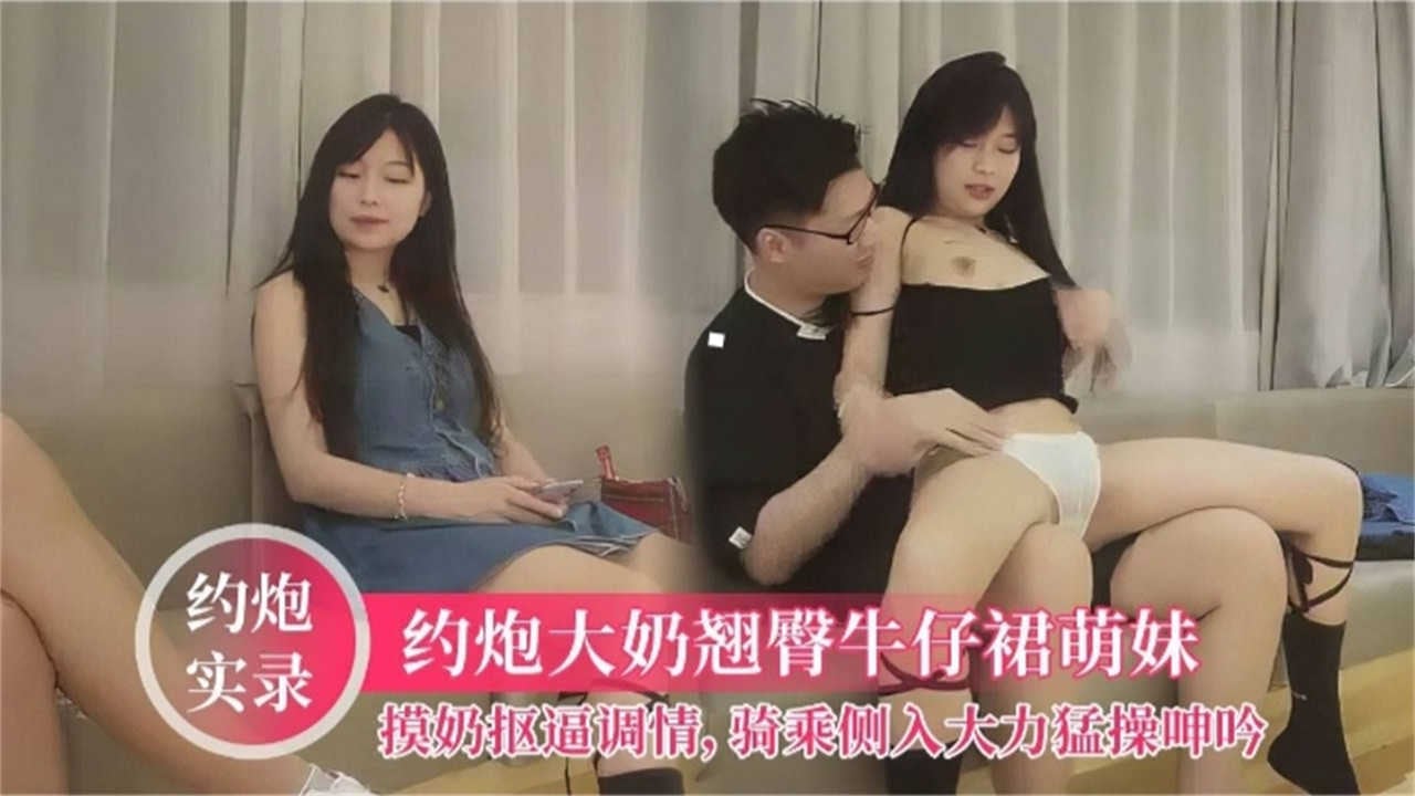 【约炮实录】约炮大奶翘臀牛仔裤萌妹，摸奶扣逼调情，骑乘侧入大力猛操呻吟