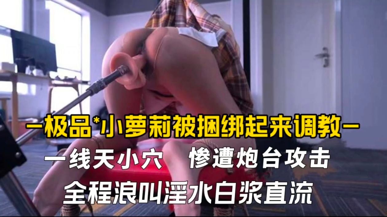 极品小萝莉被捆绑起来调教，一线天小穴惨遭炮台攻击全程浪叫淫水白浆直流