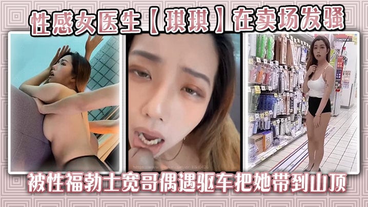 性感女医生【琪琪】在卖场发骚，被性福勃士宽哥偶遇驱车把她带到山顶别墅穿着性感黑丝炮战