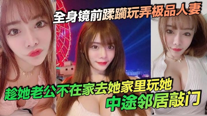 全身镜前蹂躏玩弄极品人妻,趁她老公不在家去她家里玩她,中途邻居敲门