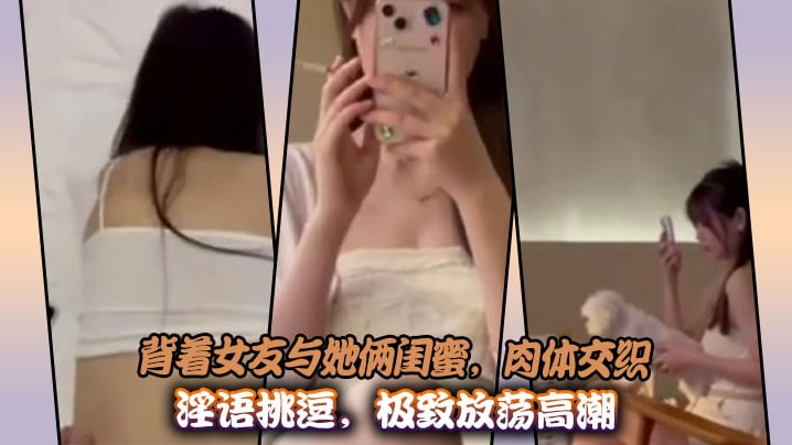 背着女友与她俩闺蜜，肉体交织淫语挑逗，极致放荡高潮