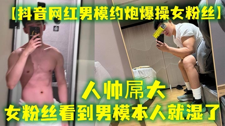 人帅屌大 抖音网红男模约炮女粉丝 女粉丝看见男模本人就湿了